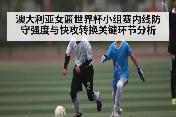 澳大利亚女篮世界杯小组赛内线防守强度与快攻转换关键环节分析 | kaiyun