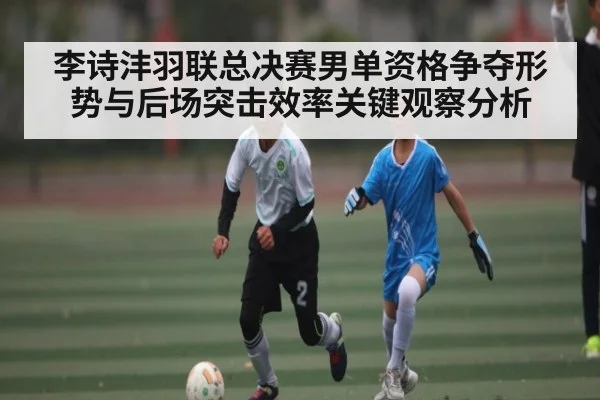 李诗沣羽联总决赛男单资格争夺形势与后场突击效率关键观察分析